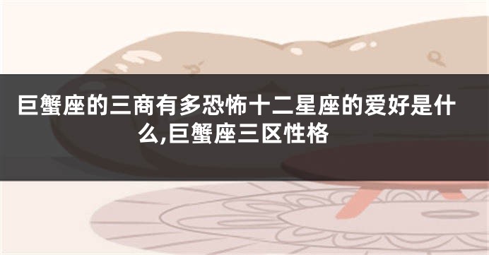 巨蟹座的三商有多恐怖十二星座的爱好是什么,巨蟹座三区性格