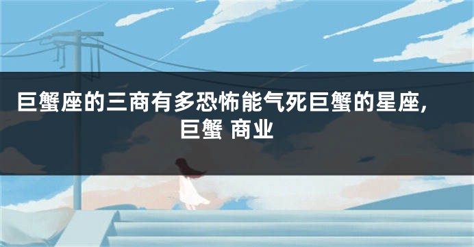 巨蟹座的三商有多恐怖能气死巨蟹的星座,巨蟹 商业