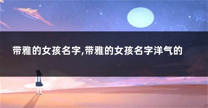 带雅的女孩名字,带雅的女孩名字洋气的