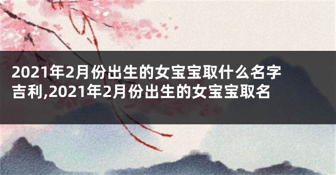 2021年2月份出生的女宝宝取什么名字吉利,2021年2月份出生的女宝宝取名