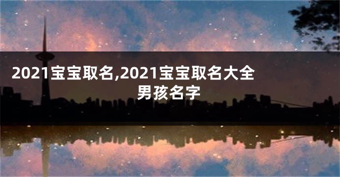 2021宝宝取名,2021宝宝取名大全男孩名字