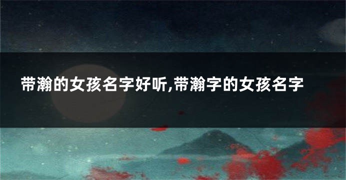 带瀚的女孩名字好听,带瀚字的女孩名字