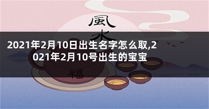 2021年2月10日出生名字怎么取,2021年2月10号出生的宝宝