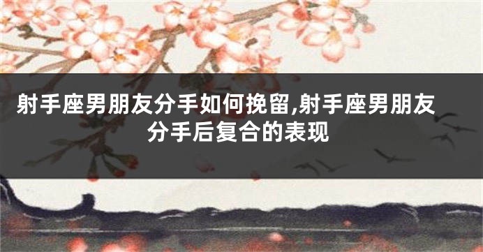 射手座男朋友分手如何挽留,射手座男朋友分手后复合的表现