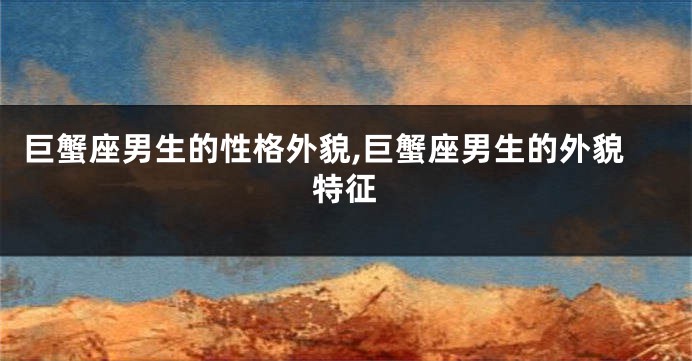 巨蟹座男生的性格外貌,巨蟹座男生的外貌特征