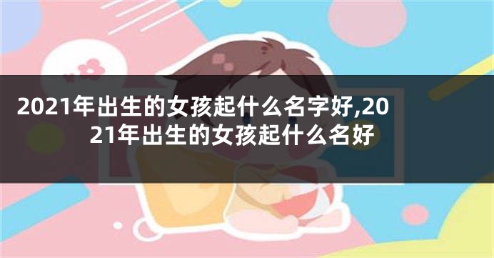 2021年出生的女孩起什么名字好,2021年出生的女孩起什么名好