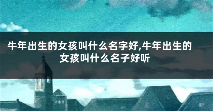 牛年出生的女孩叫什么名字好,牛年出生的女孩叫什么名子好听