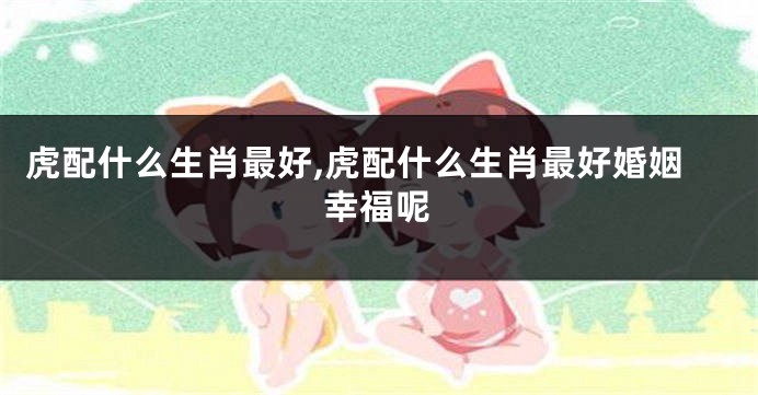 虎配什么生肖最好,虎配什么生肖最好婚姻幸福呢