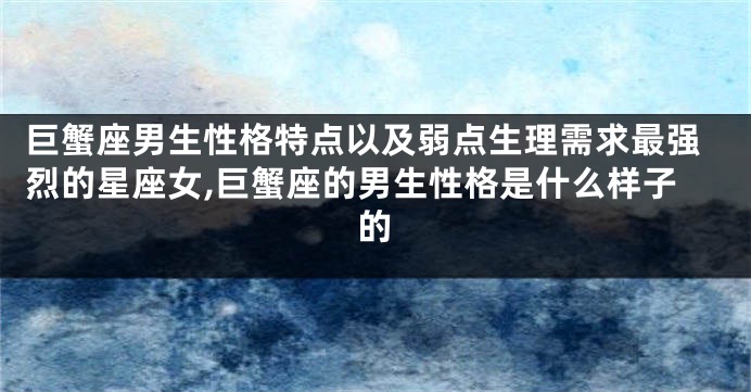 巨蟹座男生性格特点以及弱点生理需求最强烈的星座女,巨蟹座的男生性格是什么样子的