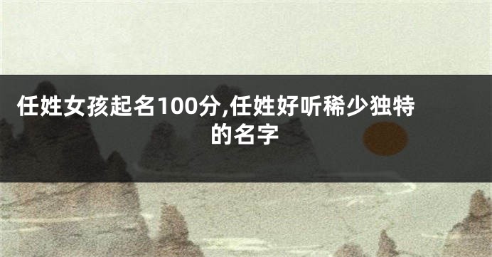 任姓女孩起名100分,任姓好听稀少独特的名字