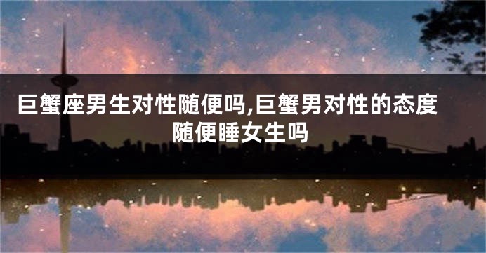巨蟹座男生对性随便吗,巨蟹男对性的态度随便睡女生吗