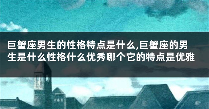 巨蟹座男生的性格特点是什么,巨蟹座的男生是什么性格什么优秀哪个它的特点是优雅