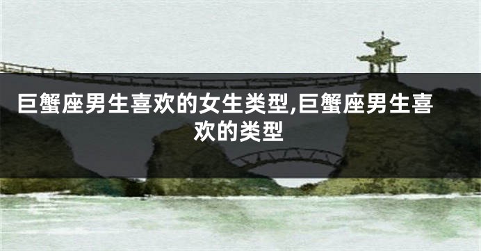 巨蟹座男生喜欢的女生类型,巨蟹座男生喜欢的类型