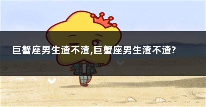 巨蟹座男生渣不渣,巨蟹座男生渣不渣?