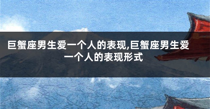 巨蟹座男生爱一个人的表现,巨蟹座男生爱一个人的表现形式