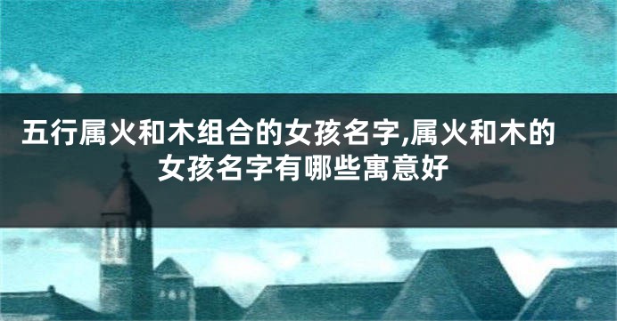 五行属火和木组合的女孩名字,属火和木的女孩名字有哪些寓意好