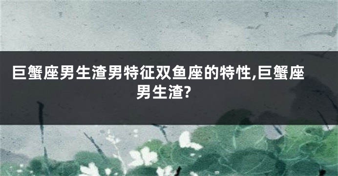 巨蟹座男生渣男特征双鱼座的特性,巨蟹座男生渣?