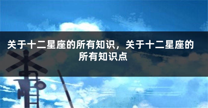 关于十二星座的所有知识,关于十二星座的所有知识点