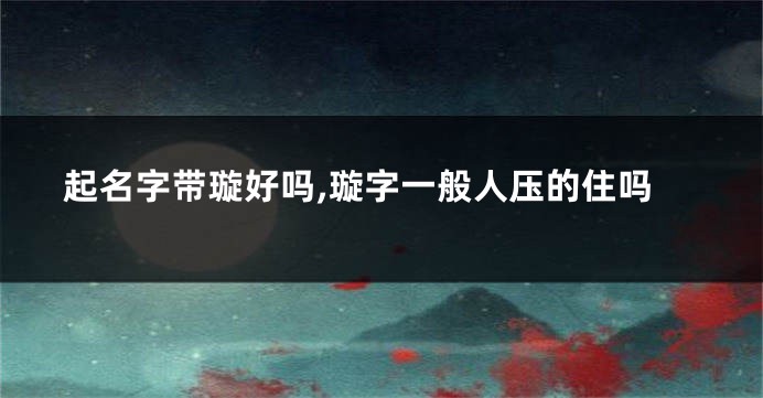 起名字带璇好吗,璇字一般人压的住吗
