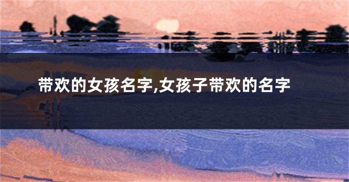 带欢的女孩名字,女孩子带欢的名字