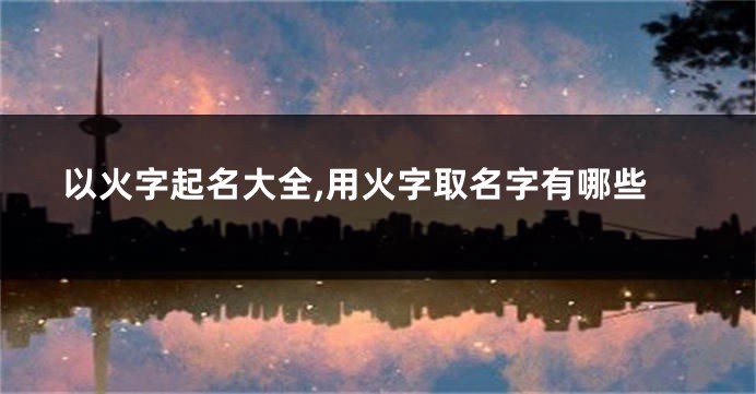 以火字起名大全,用火字取名字有哪些