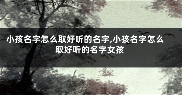 小孩名字怎么取好听的名字,小孩名字怎么取好听的名字女孩