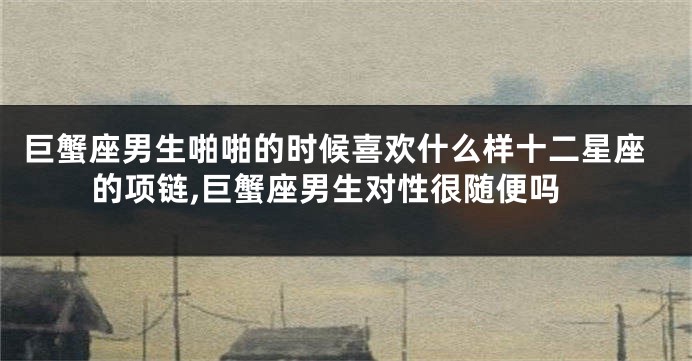 巨蟹座男生啪啪的时候喜欢什么样十二星座的项链,巨蟹座男生对性很随便吗