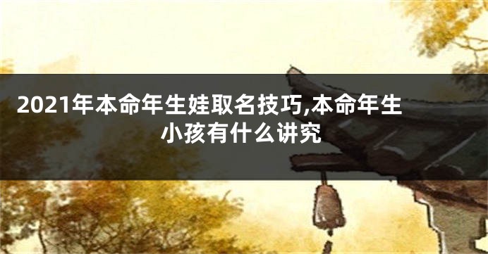 2021年本命年生娃取名技巧,本命年生小孩有什么讲究
