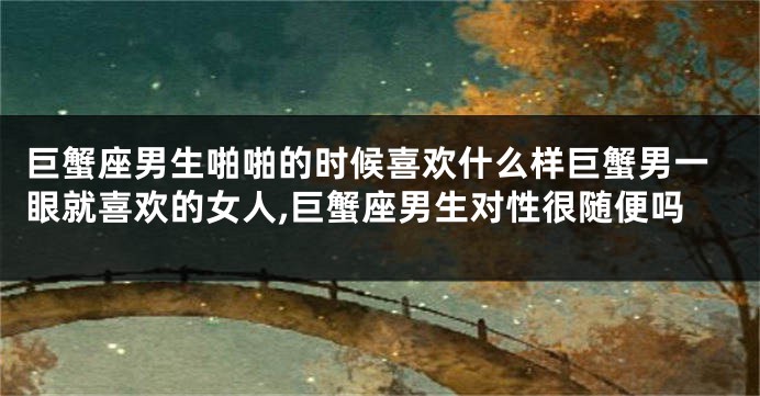 巨蟹座男生啪啪的时候喜欢什么样巨蟹男一眼就喜欢的女人,巨蟹座男生对性很随便吗