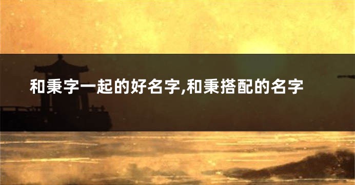 和秉字一起的好名字,和秉搭配的名字