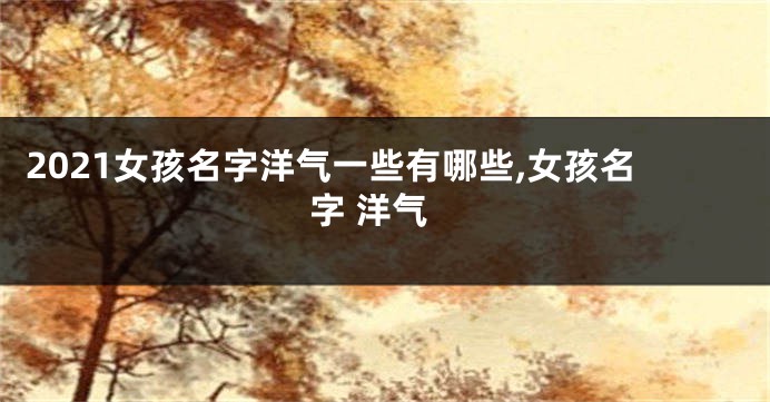 2021女孩名字洋气一些有哪些,女孩名字 洋气