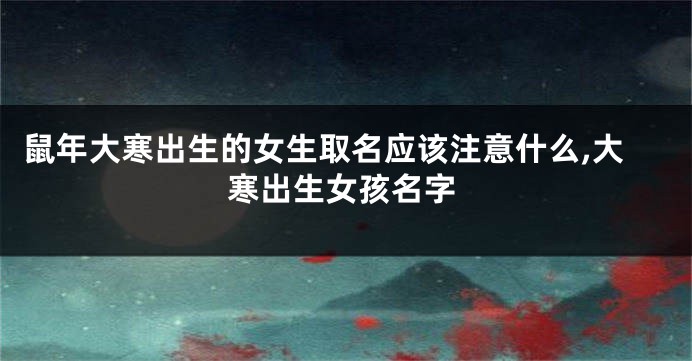 鼠年大寒出生的女生取名应该注意什么,大寒出生女孩名字