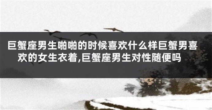 巨蟹座男生啪啪的时候喜欢什么样巨蟹男喜欢的女生衣着,巨蟹座男生对性随便吗