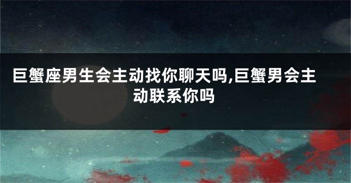 巨蟹座男生会主动找你聊天吗,巨蟹男会主动联系你吗