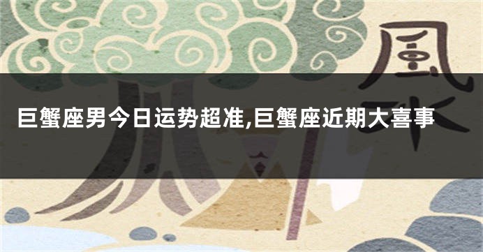 巨蟹座男今日运势超准,巨蟹座近期大喜事