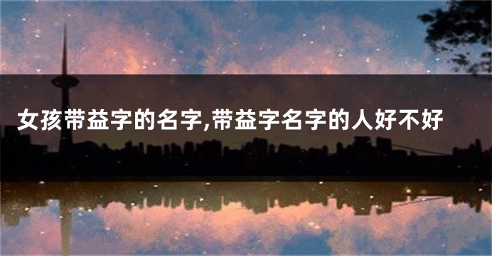 女孩带益字的名字,带益字名字的人好不好