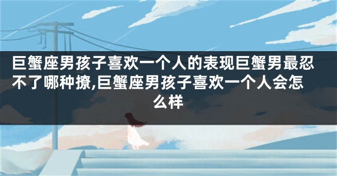 巨蟹座男孩子喜欢一个人的表现巨蟹男最忍不了哪种撩,巨蟹座男孩子喜欢一个人会怎么样