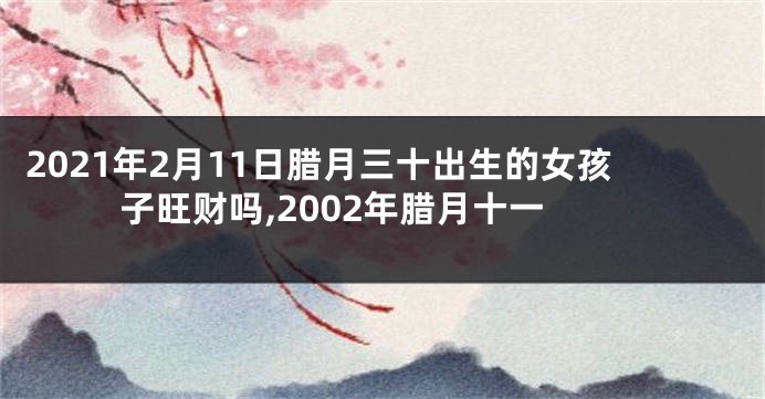 2021年2月11日腊月三十出生的女孩子旺财吗,2002年腊月十一