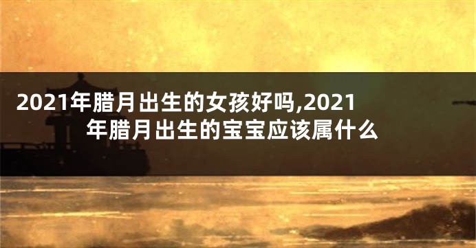 2021年腊月出生的女孩好吗,2021年腊月出生的宝宝应该属什么