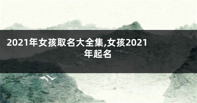 2021年女孩取名大全集,女孩2021年起名