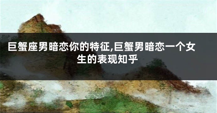 巨蟹座男暗恋你的特征,巨蟹男暗恋一个女生的表现知乎