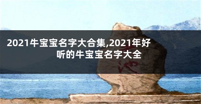 2021牛宝宝名字大合集,2021年好听的牛宝宝名字大全