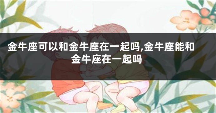 金牛座可以和金牛座在一起吗,金牛座能和金牛座在一起吗