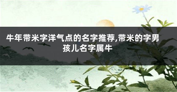 牛年带米字洋气点的名字推荐,带米的字男孩儿名字属牛