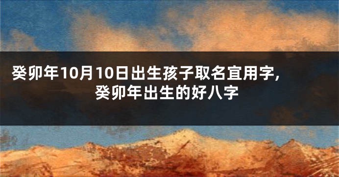 癸卯年10月10日出生孩子取名宜用字,癸卯年出生的好八字