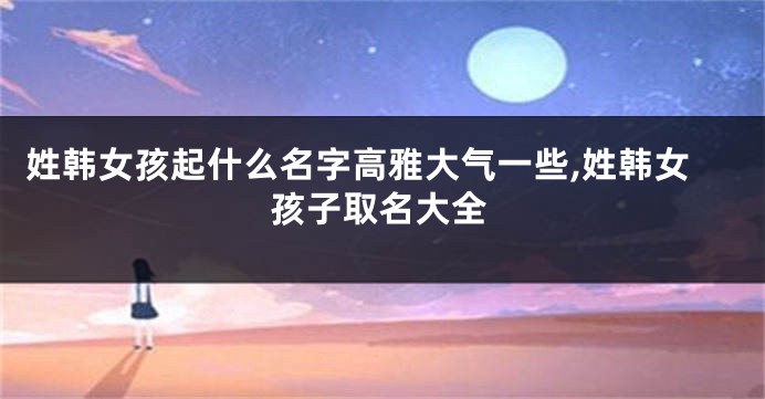 姓韩女孩起什么名字高雅大气一些,姓韩女孩子取名大全