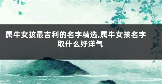 属牛女孩最吉利的名字精选,属牛女孩名字取什么好洋气