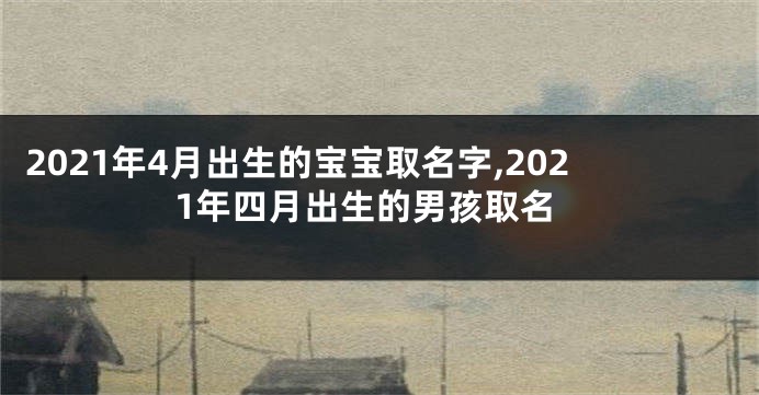 2021年4月出生的宝宝取名字,2021年四月出生的男孩取名