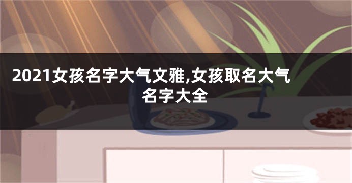 2021女孩名字大气文雅,女孩取名大气名字大全