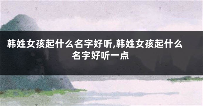 韩姓女孩起什么名字好听,韩姓女孩起什么名字好听一点